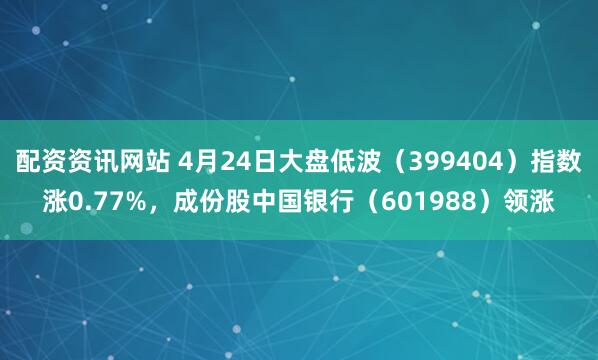 配资资讯网站 4月24日大盘低波（399404）指数涨0.77%，成份股中国银行（601988）领涨