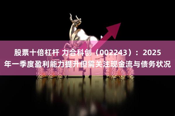 股票十倍杠杆 力合科创（002243）：2025年一季度盈利能力提升但需关注现金流与债务状况