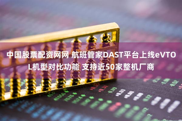 中国股票配资网网 航班管家DAST平台上线eVTOL机型对比功能 支持近50家整机厂商