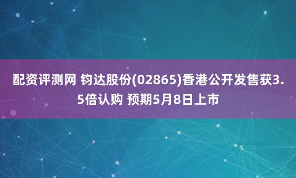配资评测网 钧达股份(02865)香港公开发售获3.5倍认购 预期5月8日上市