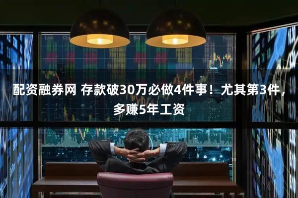 配资融券网 存款破30万必做4件事！尤其第3件，多赚5年工资