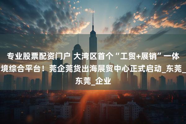 专业股票配资门户 大湾区首个“工贸+展销”一体化跨境综合平台！莞企莞货出海展贸中心正式启动_东莞_企业