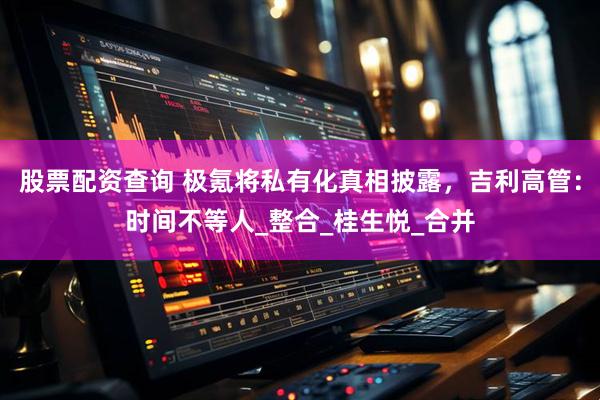 股票配资查询 极氪将私有化真相披露，吉利高管：时间不等人_整合_桂生悦_合并