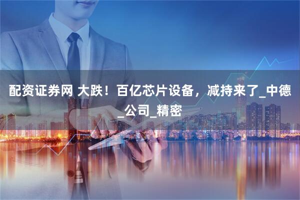 配资证券网 大跌！百亿芯片设备，减持来了_中德_公司_精密