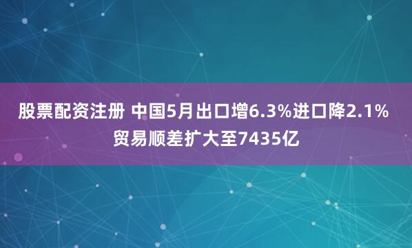股票配资注册 中国5月出口增6.3%进口降2.1% 贸易顺差扩大至7435亿