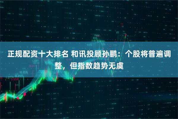 正规配资十大排名 和讯投顾孙鹏：个股将普遍调整，但指数趋势无虞