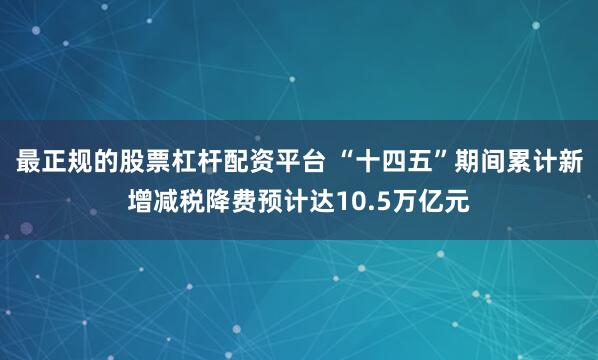 最正规的股票杠杆配资平台 “十四五”期间累计新增减税降费预计达10.5万亿元