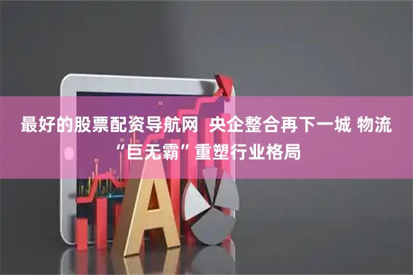最好的股票配资导航网  央企整合再下一城 物流“巨无霸”重塑行业格局