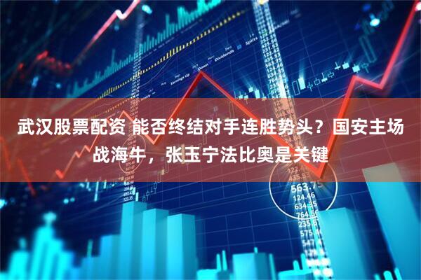 武汉股票配资 能否终结对手连胜势头？国安主场战海牛，张玉宁法比奥是关键