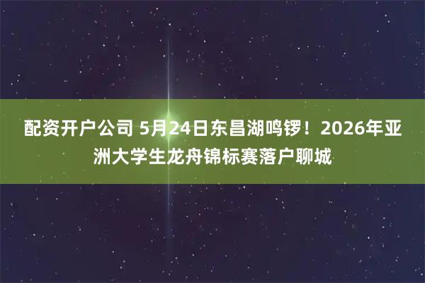 配资开户公司 5月24日东昌湖鸣锣！2026年亚洲大学生龙舟锦标赛落户聊城