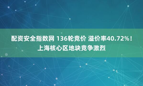 配资安全指数网 136轮竞价 溢价率40.72%！上海核心区地块竞争激烈
