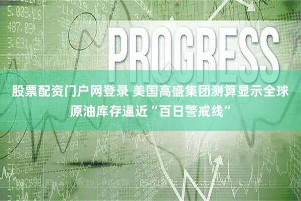 股票配资门户网登录 美国高盛集团测算显示全球原油库存逼近“百日警戒线”