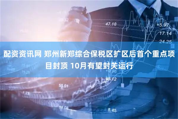 配资资讯网 郑州新郑综合保税区扩区后首个重点项目封顶 10月有望封关运行