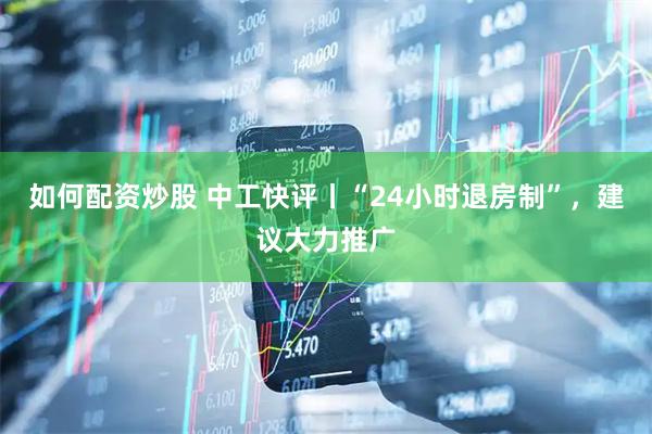 如何配资炒股 中工快评丨“24小时退房制”，建议大力推广