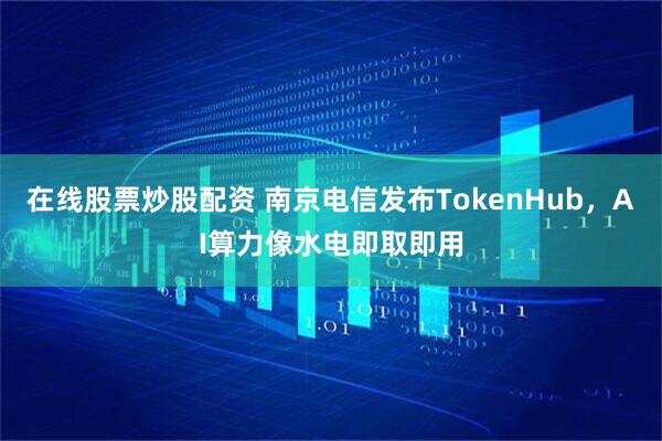 在线股票炒股配资 南京电信发布TokenHub，AI算力像水电即取即用
