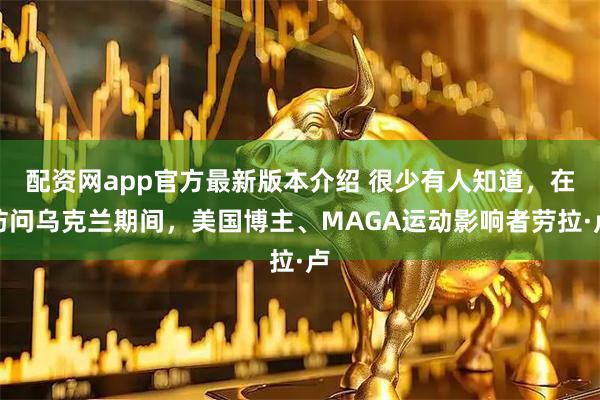 配资网app官方最新版本介绍 很少有人知道，在访问乌克兰期间，美国博主、MAGA运动影响者劳拉·卢