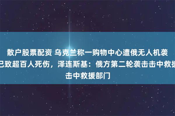 散户股票配资 乌克兰称一购物中心遭俄无人机袭击，已致超百人死伤，泽连斯基：俄方第二轮袭击击中救援部门