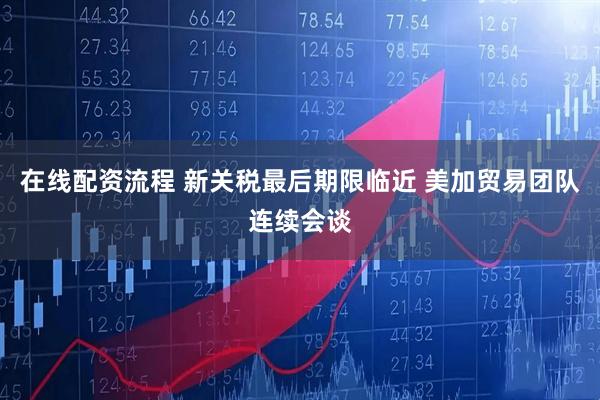 在线配资流程 新关税最后期限临近 美加贸易团队连续会谈