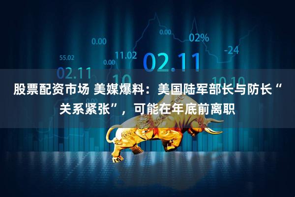 股票配资市场 美媒爆料：美国陆军部长与防长“关系紧张”，可能在年底前离职