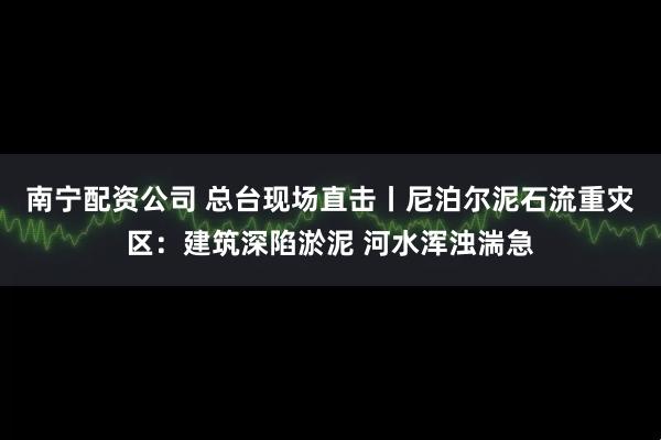 南宁配资公司 总台现场直击丨尼泊尔泥石流重灾区：建筑深陷淤泥 河水浑浊湍急