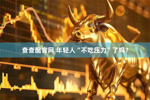 查查配官网 年轻人“不吃压力”了吗？