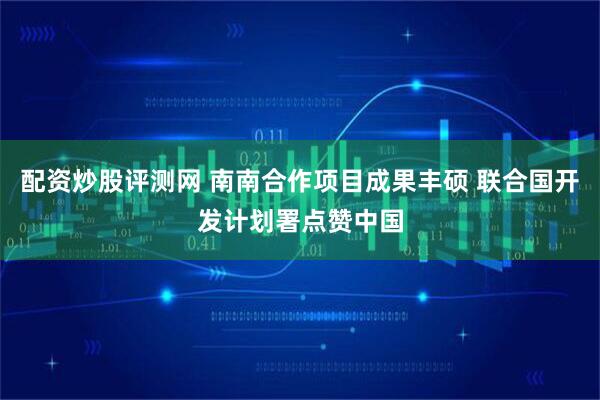 配资炒股评测网 南南合作项目成果丰硕 联合国开发计划署点赞中国